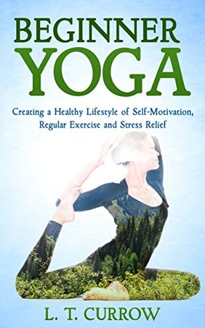 Read online Yoga: Beginner Yoga: Creating a Healthy Lifestyle of Self-Motivation, Regular Exercise and Stress Relief (Yoga for Beginners, Yoga Books, Stress, Exercise and Fitness) - L.T. Currow file in PDF