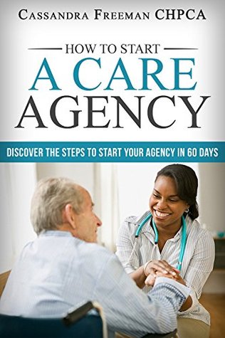 Read online How to Start A Care Agency: Discover the Steps to Start Your Agency in 60 Days (Part 1) - Cassandra Freeman | PDF