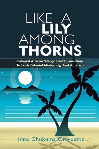 Read online Like A Lily Among Thorns: Colonial African Village Child Transitions To Post-Colonial Modernity, And America - Inno Chukuma Onwueme | ePub