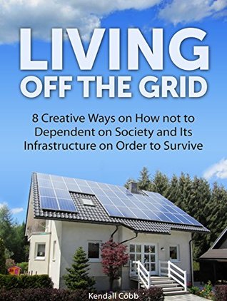Read Living Off The Grid: 8 Creative Ways on How not to Dependent on Society and Its Infrastructure on Order to Survive (Off the grid 101, off the grid living, off the grid eating) - Kendall Cobb | PDF