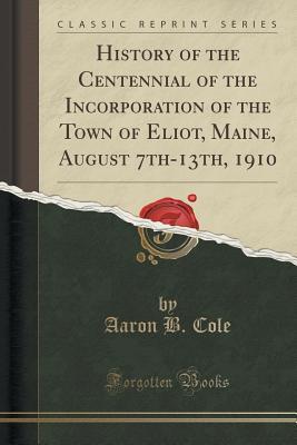 Download History of the Centennial of the Incorporation of the Town of Eliot, Maine, August 7th-13th, 1910 (Classic Reprint) - Aaron B Cole | PDF