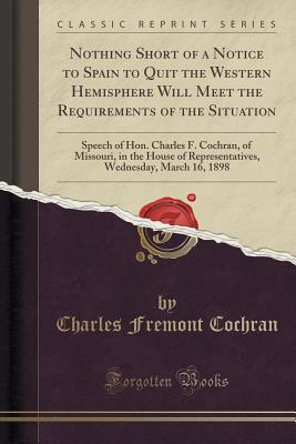 Download Nothing Short of a Notice to Spain to Quit the Western Hemisphere Will Meet the Requirements of the Situation: Speech of Hon. Charles F. Cochran, of Missouri, in the House of Representatives, Wednesday, March 16, 1898 (Classic Reprint) - Charles Fremont Cochran | PDF