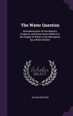 Read The Water Question: Animadversions on the Reports, Evidence, and Documents Relative to the Supply of Water to the Metropolis, by a Water Drinker - Water Question | ePub