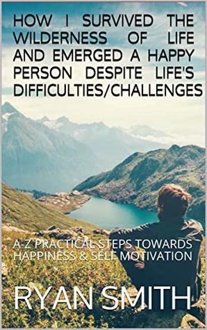 Download HOW I SURVIVED THE WILDERNESS OF LIFE AND EMERGED A HAPPY PERSON DESPITE LIFE'S DIFFICULTIES/CHALLENGES: A-Z PRACTICAL STEPS TOWARDS HAPPINESS & SELF MOTIVATION - Ryan Smith file in PDF