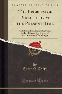 Read The Problem of Philosophy at the Present Time: An Introductory Address Delivered to the Philosophical Society of the University of Edinburgh (Classic Reprint) - Edward Caird | ePub